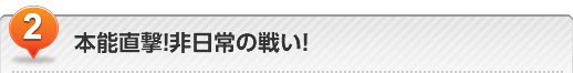 本能直撃! 非日常の戦い!