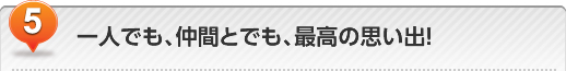 一人でも、仲間とでも、最高の思い出!